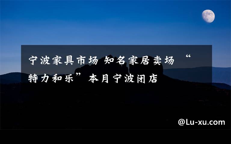 宁波家具市场 知名家居卖场 “特力和乐”本月宁波闭店