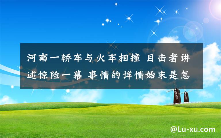 河南一轿车与火车相撞 目击者讲述惊险一幕 事情的详情始末是怎么样了！