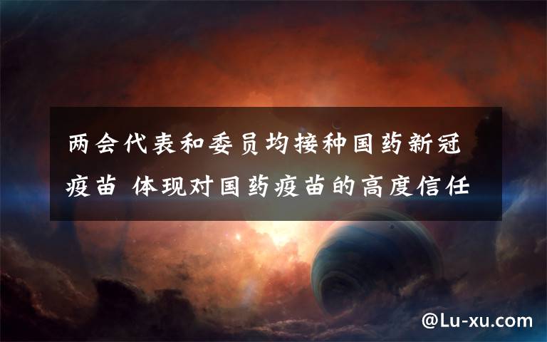 两会代表和委员均接种国药新冠疫苗 体现对国药疫苗的高度信任 具体是什么情况？