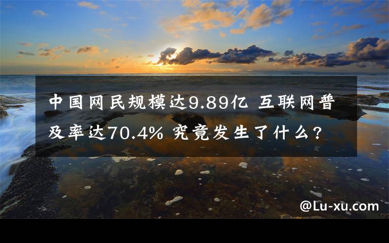 中国网民规模达9.89亿 互联网普及率达70.4% 究竟发生了什么?