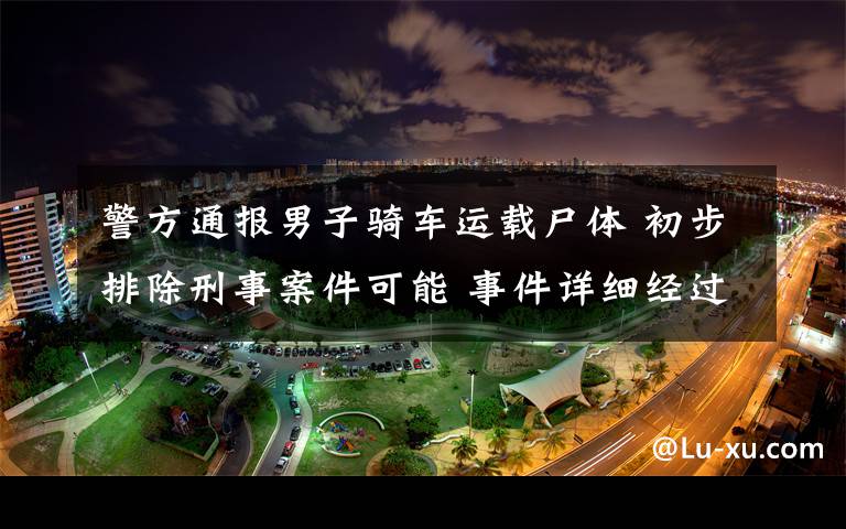 警方通报男子骑车运载尸体 初步排除刑事案件可能 事件详细经过！