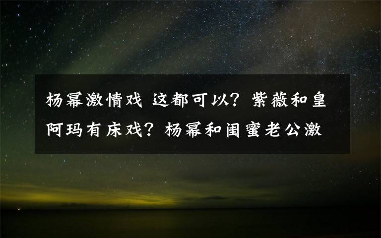 杨幂激情戏 这都可以？紫薇和皇阿玛有床戏？杨幂和闺蜜老公激情戏！