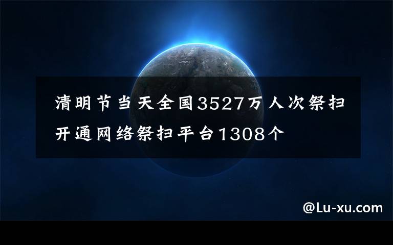  清明节当天全国3527万人次祭扫 开通网络祭扫平台1308个