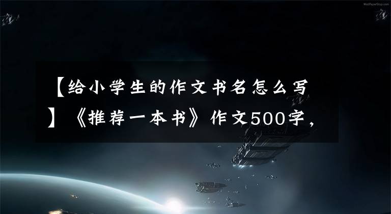 【给小学生的作文书名怎么写】《推荐一本书》作文500字，一本五年级习作推荐信。