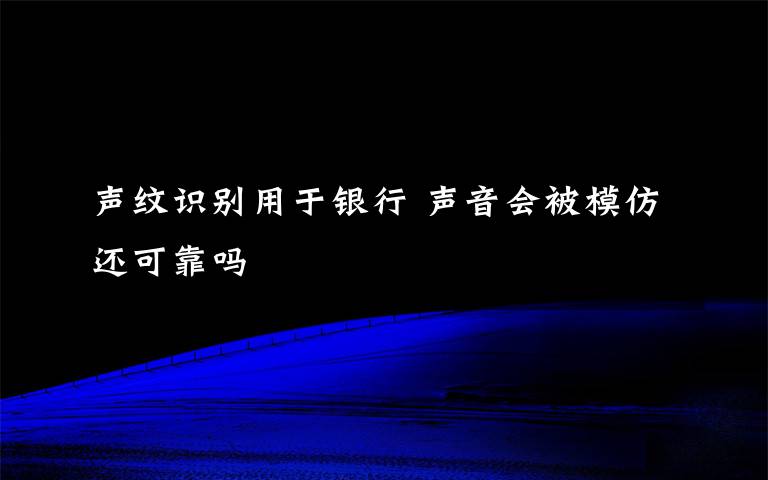 声纹识别用于银行 声音会被模仿还可靠吗