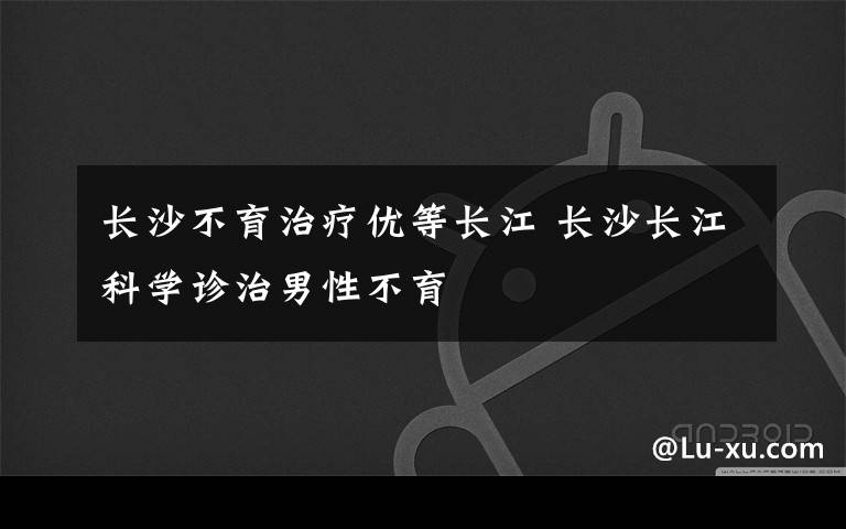 长沙不育治疗优等长江 长沙长江科学诊治男性不育