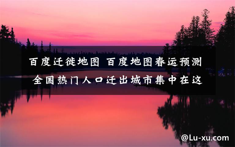 百度迁徙地图 百度地图春运预测 全国热门人口迁出城市集中在这些地区