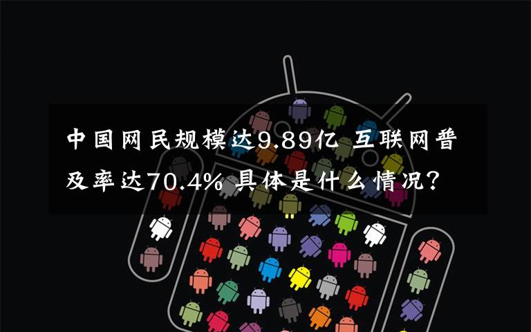 中国网民规模达9.89亿 互联网普及率达70.4% 具体是什么情况？