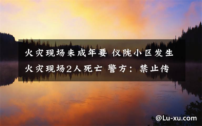 火灾现场未成年要 仪陇小区发生火灾现场2人死亡 警方：禁止传播涉案未成年人照片视频