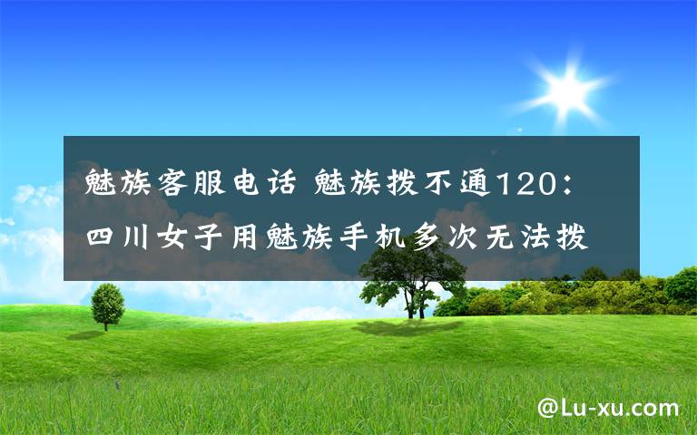 魅族客服电话 魅族拨不通120：四川女子用魅族手机多次无法拨打120 魅族客服这样回应