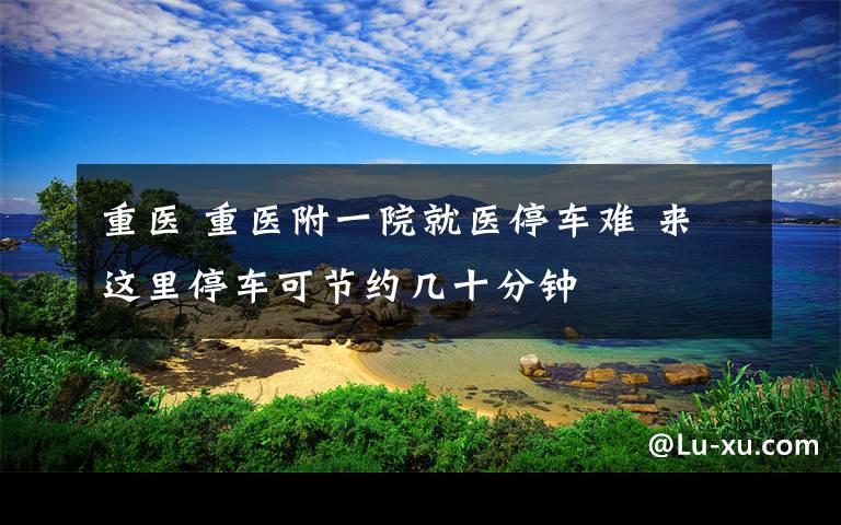 重医 重医附一院就医停车难 来这里停车可节约几十分钟