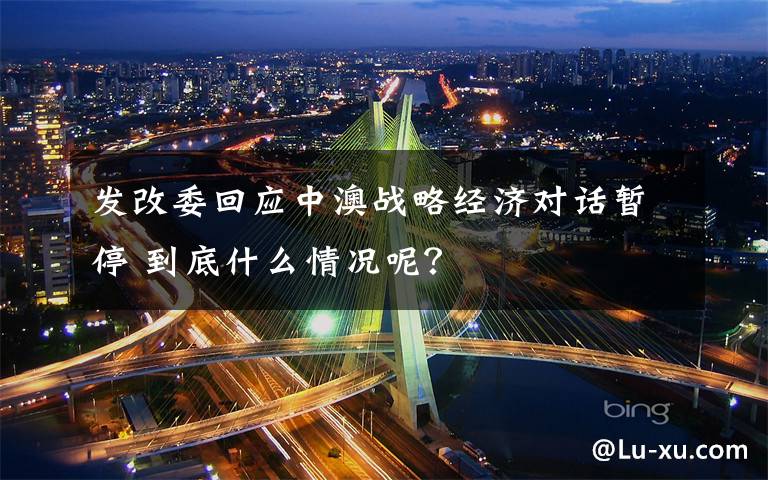 发改委回应中澳战略经济对话暂停 到底什么情况呢？