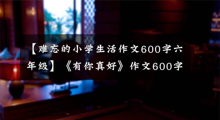 【难忘的小学生活作文600字六年级】《有你真好》作文600字，小学里写着你是习作范文(2)