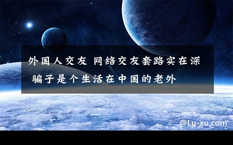 外国人交友 网络交友套路实在深 骗子是个生活在中国的老外