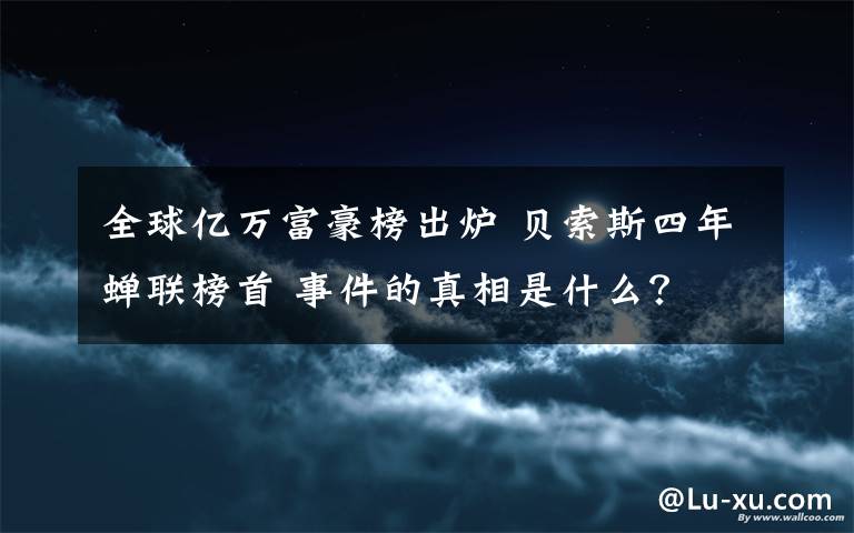 全球亿万富豪榜出炉 贝索斯四年蝉联榜首 事件的真相是什么？