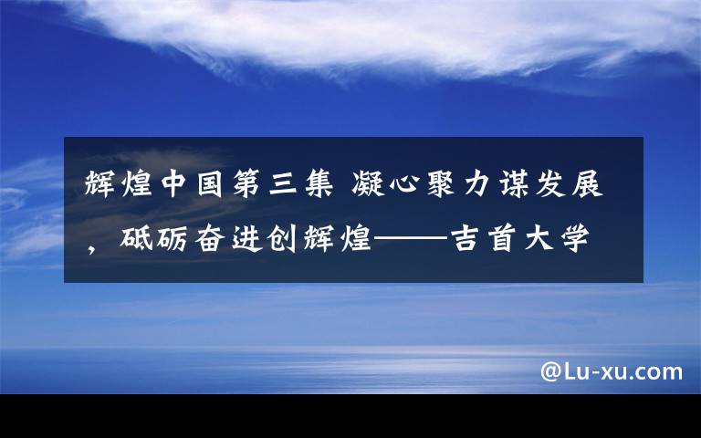 辉煌中国第三集 凝心聚力谋发展，砥砺奋进创辉煌——吉首大学文学与新闻传播学院建设发展回眸