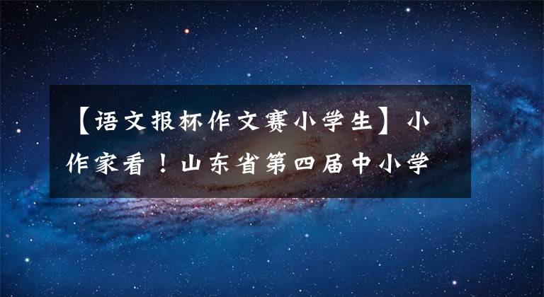 【语文报杯作文赛小学生】小作家看！山东省第四届中小学生作文比赛开始了，请尽快来投稿参加比赛