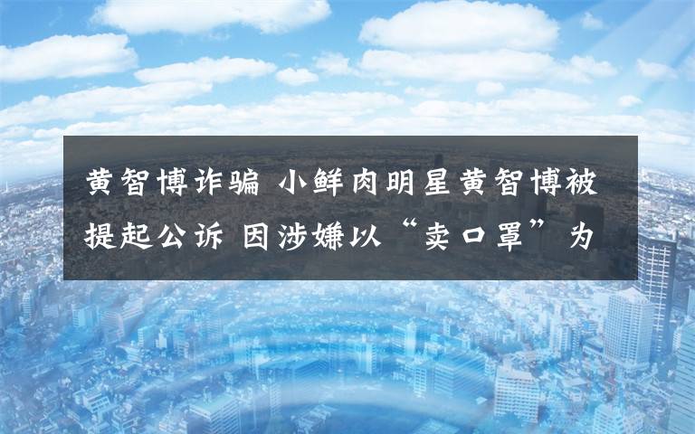 黄智博诈骗 小鲜肉明星黄智博被提起公诉 因涉嫌以“卖口罩”为名诈骗11万元