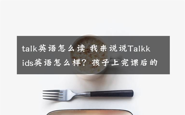 talk英语怎么读 我来说说Talkkids英语怎么样？孩子上完课后的感受