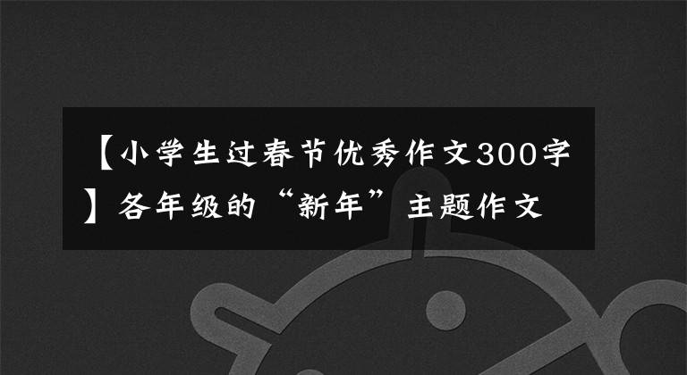 【小学生过春节优秀作文300字】各年级的“新年”主题作文范文建议在此收藏