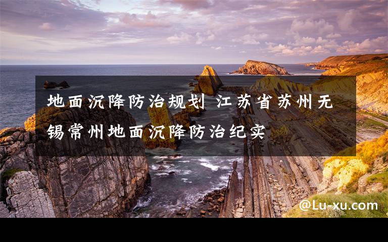 地面沉降防治规划 江苏省苏州无锡常州地面沉降防治纪实