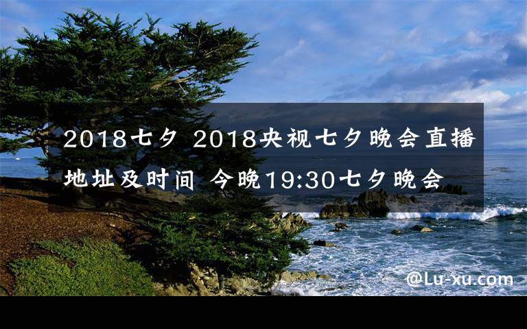 2018七夕 2018央视七夕晚会直播地址及时间 今晚19:30七夕晚会CCTV3直播