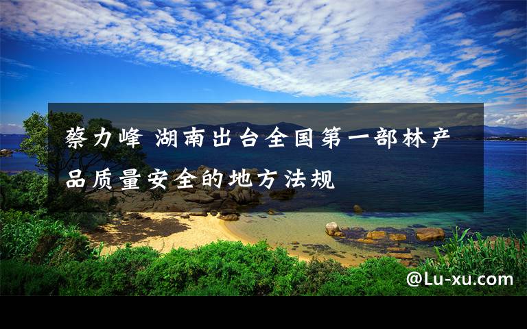 蔡力峰 湖南出台全国第一部林产品质量安全的地方法规