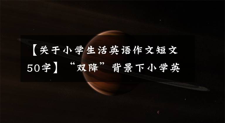 【关于小学生活英语作文短文50字】“双降”背景下小学英语作业设计的良好做法