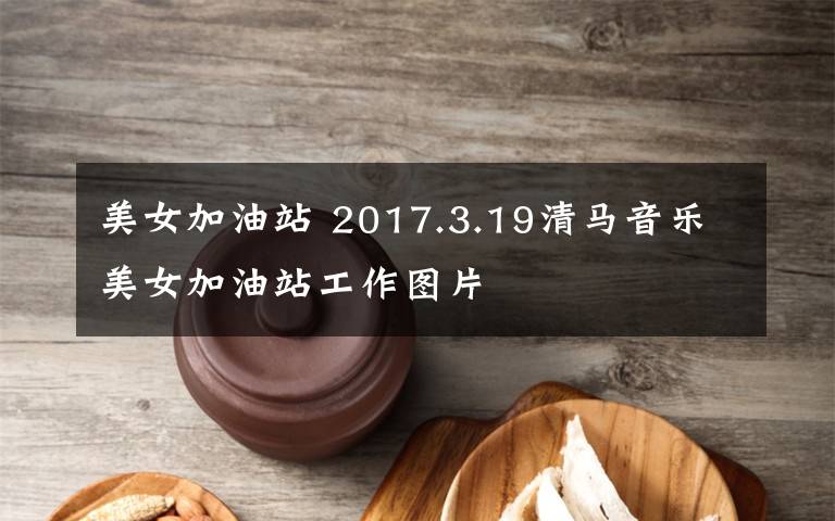 美女加油站 2017.3.19清马音乐美女加油站工作图片