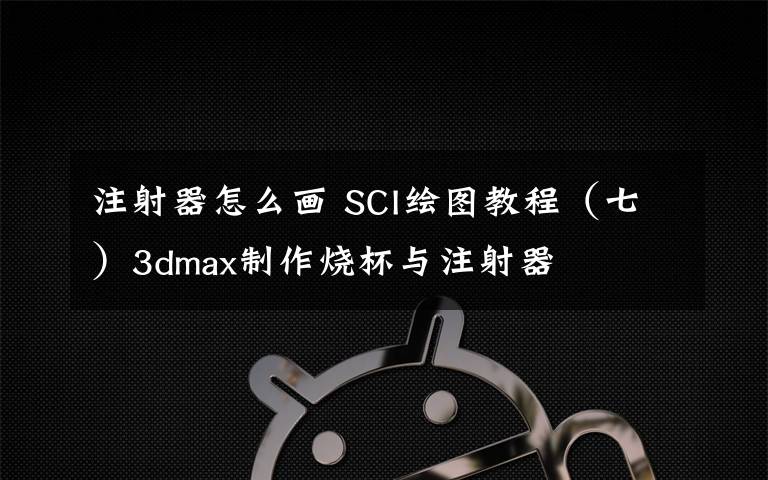 注射器怎么画 SCI绘图教程（七）3dmax制作烧杯与注射器