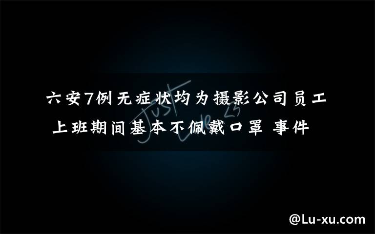 六安7例无症状均为摄影公司员工 上班期间基本不佩戴口罩 事件详情始末介绍！