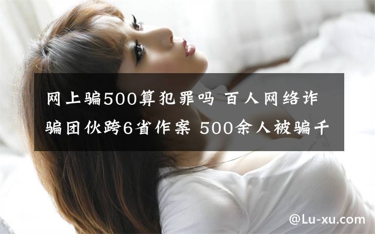 网上骗500算犯罪吗 百人网络诈骗团伙跨6省作案 500余人被骗千万元