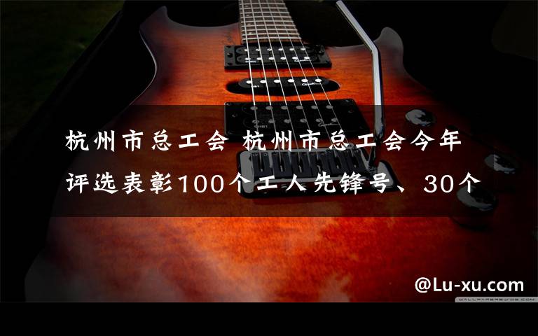 杭州市总工会 杭州市总工会今年评选表彰100个工人先锋号、30个高技能人才（劳模工匠）创新工作室