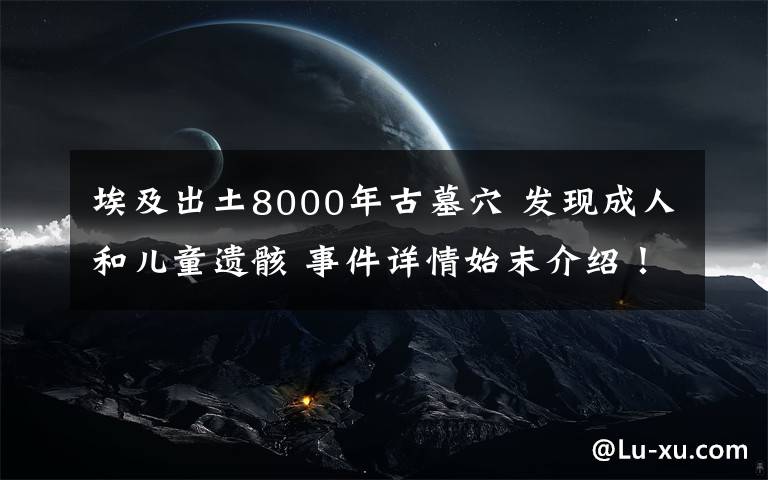 埃及出土8000年古墓穴 发现成人和儿童遗骸 事件详情始末介绍！