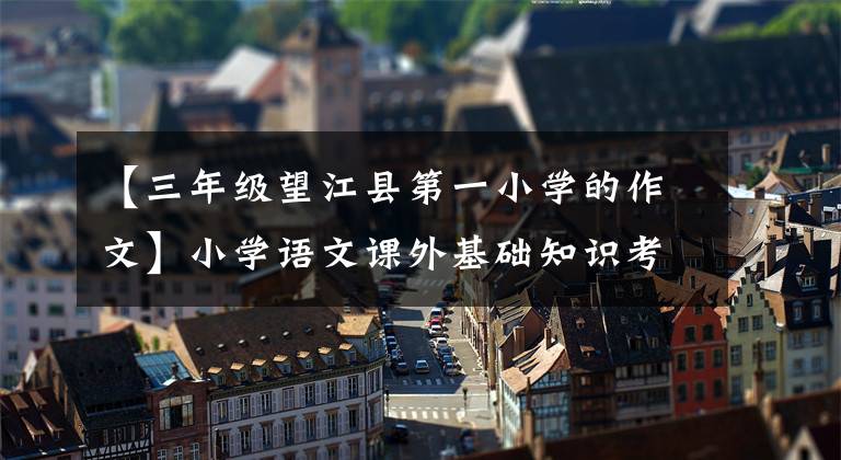 【三年级望江县第一小学的作文】小学语文课外基础知识考点熟练掌握必须得高分。