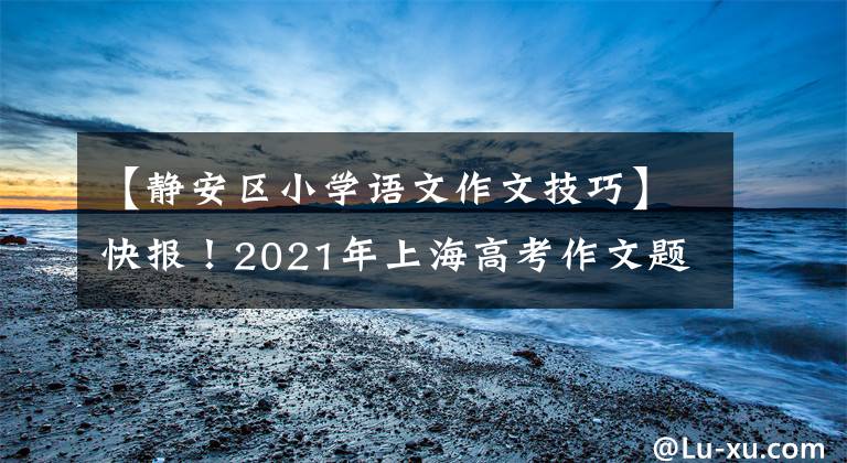【静安区小学语文作文技巧】快报！2021年上海高考作文题发表，如果是你，你会怎么写？