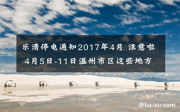 乐清停电通知2017年4月 注意啦 4月5日-11日温州市区这些地方有停电