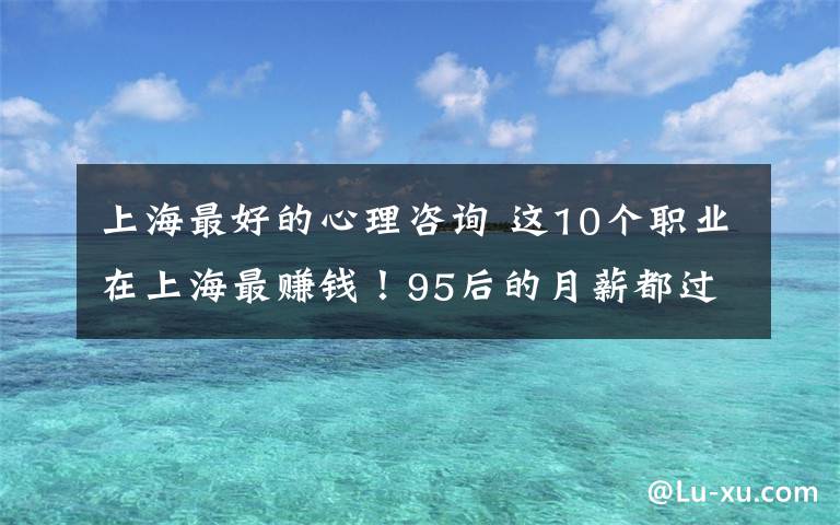 上海最好的心理咨询 这10个职业在上海最赚钱！95后的月薪都过万了？