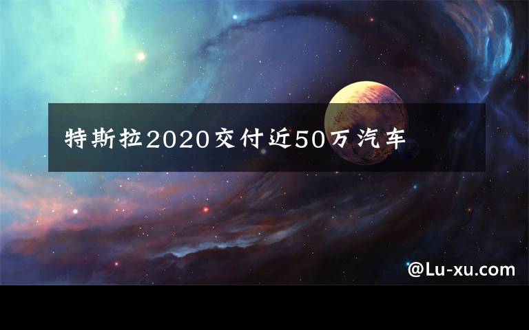 特斯拉2020交付近50万汽车