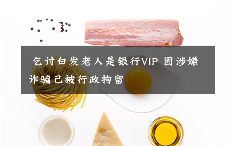  乞讨白发老人是银行VIP 因涉嫌诈骗已被行政拘留