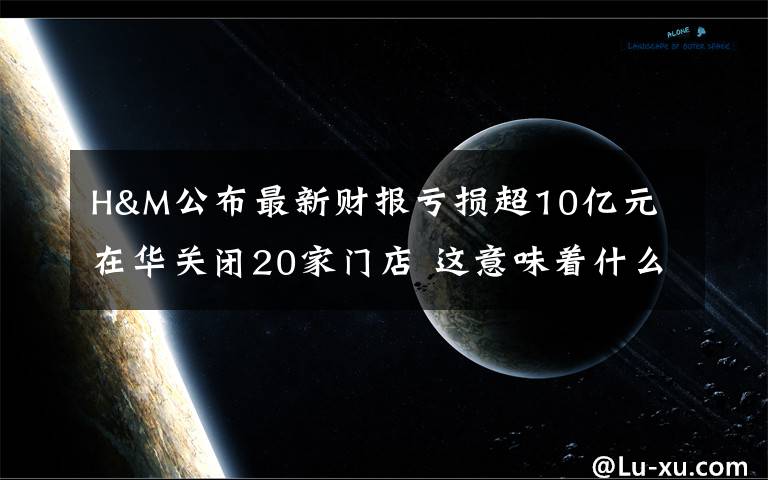 H&M公布最新财报亏损超10亿元 在华关闭20家门店 这意味着什么?