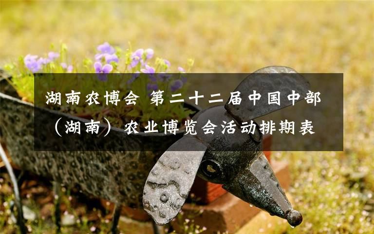 湖南农博会 第二十二届中国中部（湖南）农业博览会活动排期表