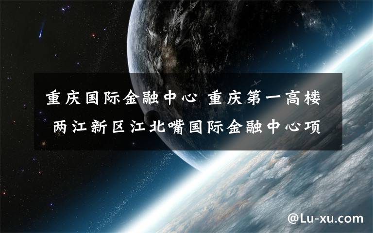 重庆国际金融中心 重庆第一高楼 两江新区江北嘴国际金融中心项目正式开工