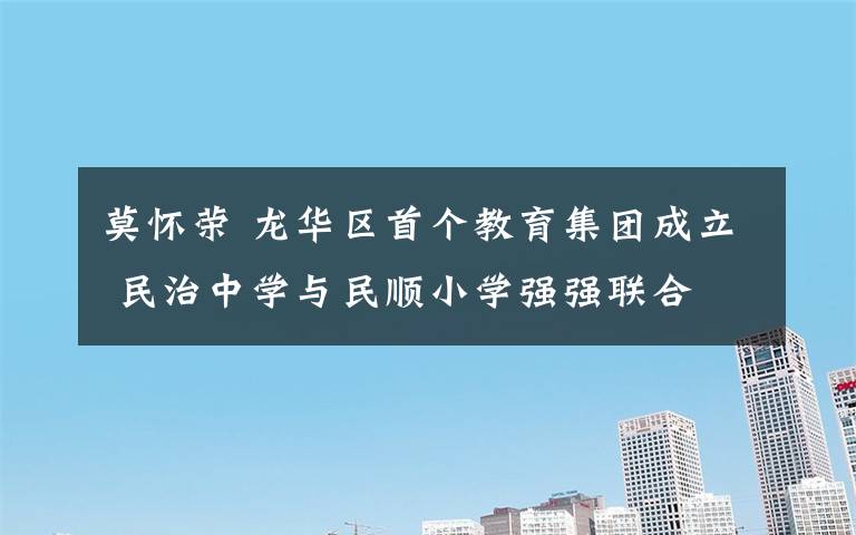 莫怀荣 龙华区首个教育集团成立 民治中学与民顺小学强强联合