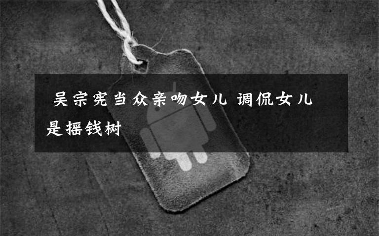  吴宗宪当众亲吻女儿 调侃女儿是摇钱树文章配图