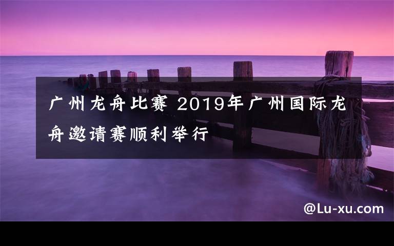 广州龙舟比赛 2019年广州国际龙舟邀请赛顺利举行