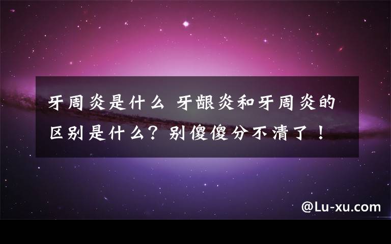 牙周炎是什么 牙龈炎和牙周炎的区别是什么？别傻傻分不清了！