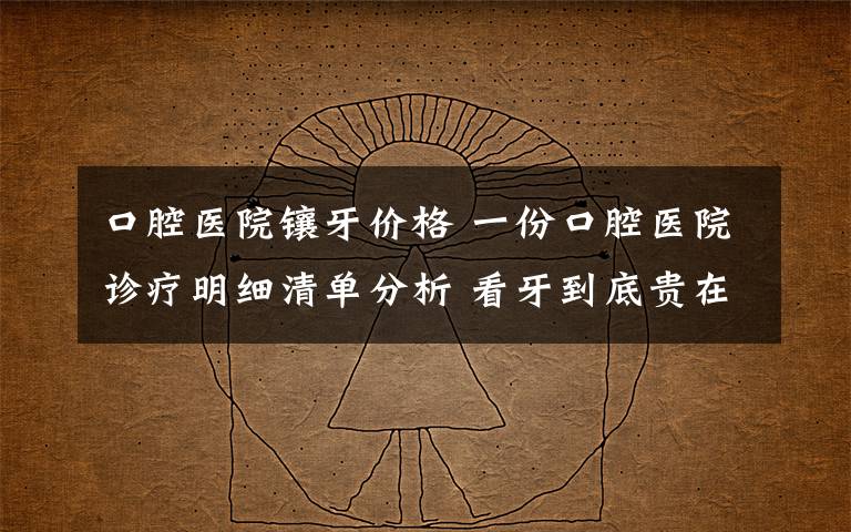 口腔医院镶牙价格 一份口腔医院诊疗明细清单分析 看牙到底贵在哪了