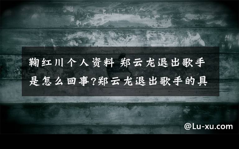 鞠红川个人资料 郑云龙退出歌手是怎么回事?郑云龙退出歌手的具体原因是什么