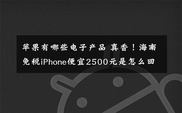 苹果有哪些电子产品 真香！海南免税iPhone便宜2500元是怎么回事?还有哪些电子产品搞活动?